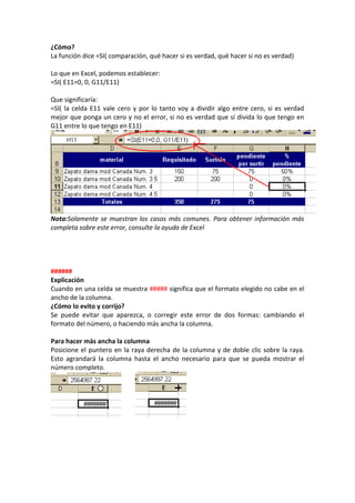¿Cómo?
La función dice =SI( comparación, qué hacer si es verdad, qué hacer si no es verdad)

Lo que en Excel, podemos establecer:
=SI( E11=0, 0, G11/E11)

Que significaría:
=SI( la celda E11 vale cero y por lo tanto voy a dividir algo entre cero, si es verdad
mejor que ponga un cero y no el error, si no es verdad que sí divida lo que tengo en
G11 entre lo que tengo en E11)




Nota:Solamente se muestran los casos más comunes. Para obtener información más
completa sobre este error, consulte la ayuda de Excel




######
Explicación
Cuando en una celda se muestra ##### significa que el formato elegido no cabe en el
ancho de la columna.
¿Cómo lo evito y corrijo?
Se puede evitar que aparezca, o corregir este error de dos formas: cambiando el
formato del número, o haciendo más ancha la columna.

Para hacer más ancha la columna
Posicione el puntero en la raya derecha de la columna y de doble clic sobre la raya.
Esto agrandará la columna hasta el ancho necesario para que se pueda mostrar el
número completo.
 