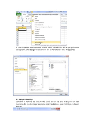 Si seleccionamos Más comandos se nos abrirá una ventana en la que podremos
configurar la cinta de opciones haciendo clic en Personalizar cinta de opciones.




2.5. La barra de título
Contiene el nombre del documento sobre el que se está trabajando en ese
momento. En el extremo de la derecha están los botones para minimizar, restaurar
y cerrar.
 