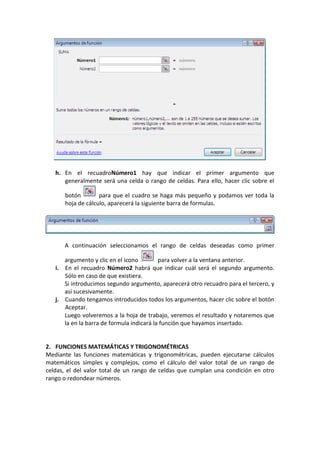 h. En el recuadroNúmero1 hay que indicar el primer argumento que
      generalmente será una celda o rango de celdas. Para ello, hacer clic sobre el

      botón        para que el cuadro se haga más pequeño y podamos ver toda la
      hoja de cálculo, aparecerá la siguiente barra de formulas.




      A continuación seleccionamos el rango de celdas deseadas como primer

      argumento y clic en el icono         para volver a la ventana anterior.
   i. En el recuadro Número2 habrá que indicar cuál será el segundo argumento.
      Sólo en caso de que existiera.
      Si introducimos segundo argumento, aparecerá otro recuadro para el tercero, y
      así sucesivamente.
   j. Cuando tengamos introducidos todos los argumentos, hacer clic sobre el botón
      Aceptar.
      Luego volveremos a la hoja de trabajo, veremos el resultado y notaremos que
      la en la barra de formula indicará la función que hayamos insertado.


2. FUNCIONES MATEMÁTICAS Y TRIGONOMÉTRICAS
Mediante las funciones matemáticas y trigonométricas, pueden ejecutarse cálculos
matemáticos simples y complejos, como el cálculo del valor total de un rango de
celdas, el del valor total de un rango de celdas que cumplan una condición en otro
rango o redondear números.
 