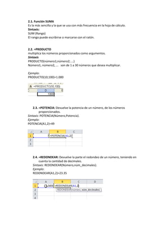 2.1. Función SUMA
Es la más sencilla y la que se usa con más frecuencia en la hoja de cálculo.
Sintaxis:
SUM (Rango)
El rango puede escribirse o marcarse con el ratón.


2.2. =PRODUCTO
multiplica los números proporcionados como argumentos.
Sintaxis
PRODUCTO(número1;número2; ...)
Número1, número2, ... son de 1 a 30 números que desea multiplicar.

Ejemplo:
PRODUCTO(10;100)=1.000




    2.3. =POTENCIA: Devuelve la potencia de un número, de los números
         proporcionados.
Sintaxis: POTENCIA(Número,Potencia).
Ejemplo:
POTENCIA(A1,2)=49




   2.4. =REDONDEAR: Devuelve la parte el redondeo de un número, teniendo en
        cuenta la cantidad de decimales.
   Sintaxis: REDONDEAR(Número,núm_decimales).
   Ejemplo:
   REDONDEAR(A1,2)=23.35
 