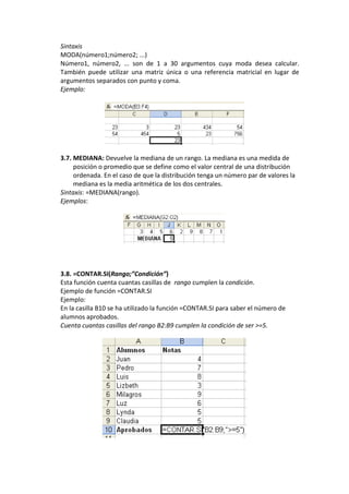 Sintaxis
MODA(número1;número2; ...)
Número1, número2, ... son de 1 a 30 argumentos cuya moda desea calcular.
También puede utilizar una matriz única o una referencia matricial en lugar de
argumentos separados con punto y coma.
Ejemplo:




3.7. MEDIANA: Devuelve la mediana de un rango. La mediana es una medida de
     posición o promedio que se define como el valor central de una distribución
     ordenada. En el caso de que la distribución tenga un número par de valores la
     mediana es la media aritmética de los dos centrales.
Sintaxis: =MEDIANA(rango).
Ejemplos:




3.8. =CONTAR.SI(Rango;”Condición”)
Esta función cuenta cuantas casillas de rango cumplen la condición.
Ejemplo de función =CONTAR.SI
Ejemplo:
En la casilla B10 se ha utilizado la función =CONTAR.SI para saber el número de
alumnos aprobados.
Cuenta cuantas casillas del rango B2:B9 cumplen la condición de ser >=5.
 
