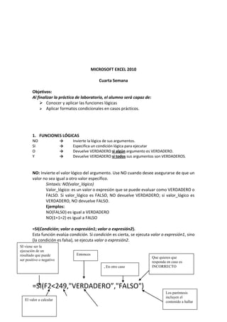 MICROSOFT EXCEL 2010

                                              Cuarta Semana

        Objetivos:
        Al finalizar la práctica de laboratorio, el alumno será capaz de:
             Conocer y aplicar las funciones lógicas
             Aplicar formatos condicionales en casos prácticos.




        1. FUNCIONES LÓGICAS
        NO                →   Invierte la lógica de sus argumentos.
        SI                →   Especifica un condición lógica para ejecutar
        O                 →   Devuelve VERDADERO si algún argumento es VERDADERO.
        Y                 →   Devuelve VERDADERO si todos sus argumentos son VERDADEROS.


        NO: Invierte el valor lógico del argumento. Use NO cuando desee asegurarse de que un
        valor no sea igual a otro valor específico.
               Sintaxis: NO(valor_lógico)
               Valor_lógico: es un valor o expresión que se puede evaluar como VERDADERO o
               FALSO. Si valor_lógico es FALSO, NO devuelve VERDADERO; si valor_lógico es
               VERDADERO, NO devuelve FALSO.
               Ejemplos:
               NO(FALSO) es igual a VERDADERO
               NO(1+1=2) es igual a FALSO

        =SI(Condición; valor o expresión1; valor o expresión2).
        Esta función evalúa condición. Sí condición es cierta, se ejecuta valor o expresión1, sino
        (la condición es falsa), se ejecuta valor o expresión2.
SI viene ser la
ejecución de un
resultado que puede             Entonces
                                                                            Que quieres que
ser positivo o negativo
                                                                            responda en caso es
                                                , En otro caso              INCORRECTO




        =SI(F2<249,"VERDADERO”,"FALSO")
                                                                                    Los paréntesis
                                                                                    incluyen el
   El valor a calcular
                                                                                    contenido a hallar
 