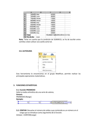 Nota: Tener en cuenta que la condición de SUMAR.SI, se ha de escribir entre
      comillas o bien utilizar una casilla como tal.



      2.8. AUTOSUMA




   Esta herramienta lo encontramos en el grupo Modificar, permite realizar las
   principales operaciones matemáticas.



3. FUNCIONES ESTADÍSTICAS

   3.1. Función PROMEDIO
   Halla la media aritmética de una serie de valores.
   Sintaxis
   PROMEDIO (Rango)
   Ejemplo:




   3.2. CONTAR: Devuelve el número de celdas cuyo contenido es un número en el
        rango que se introduce como argumento de la función.
   Sintaxis: =CONTAR(rango)
 