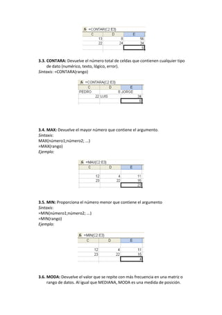 3.3. CONTARA: Devuelve el número total de celdas que contienen cualquier tipo
     de dato (numérico, texto, lógico, error).
Sintaxis: =CONTARA(rango)




3.4. MAX: Devuelve el mayor número que contiene el argumento.
Sintaxis:
MAX(número1;número2; ...)
=MAX(rango)
Ejemplo:




3.5. MIN: Proporciona el número menor que contiene el argumento
Sintaxis:
=MIN(número1;número2; ...)
=MIN(rango)
Ejemplo:




3.6. MODA: Devuelve el valor que se repite con más frecuencia en una matriz o
     rango de datos. Al igual que MEDIANA, MODA es una medida de posición.
 