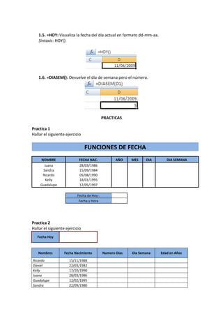 1.5. =HOY: Visualiza la fecha del día actual en formato dd-mm-aa.
   Sintaxis: HOY()




   1.6. =DIASEM(): Devuelve el día de semana pero el número.




                                           PRACTICAS

Practica 1
Hallar el siguiente ejercicio


                                FUNCIONES DE FECHA
     NOMBRE                FECHA NAC.             AÑO    MES    DIA       DIA SEMANA
       Juana                28/03/1986
      Sandra                15/09/1984
      Ricardo               05/08/1990
        Kelly               18/01/1995
     Guadalupe              12/05/1997

                          Fecha de Hoy :
                           Fecha y Hora




Practica 2
Hallar el siguiente ejercicio
   Fecha Hoy



   Nombres         Fecha Nacimiento        Numero Días   Dia Semana    Edad en Años

Ricardo               15/11/1988
Daniel                22/03/1982
Kelly                 17/10/1990
Juana                 28/03/1986
Guadalupe             12/02/1995
Sandra                22/09/1980
 