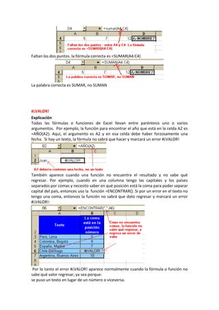Faltan los dos puntos. la fórmula correcta es =SUMAR(A4:C4)




La palabra correcta es SUMAR, no SUMAN




#¡VALOR!
Explicación
Todas las fórmulas o funciones de Excel llevan entre paréntesis uno o varios
argumentos. Por ejemplo, la función para encontrar el año que está en la celda A2 es
=AÑO(A2). Aquí, el argumento es A2 y en esa celda debe haber forzosamente una
fecha. Si hay un texto, la fórmula no sabrá que hacer y marcará un error #¡VALOR!




También aparece cuando una función no encuentra el resultado y no sabe qué
regresar. Por ejemplo, cuando en una columna tengo las capitales y los países
separados por comas y necesito saber en qué posición está la coma para poder separar
capital del país, entonces uso la función =ENCONTRAR(). Si por un error en el texto no
tengo una coma, entonces la función no sabrá que dato regresar y marcará un error
#¡VALOR!:




 Por lo tanto el error #¡VALOR! aparece normalmente cuando la fórmula o función no
sabe qué valor regresar, ya sea porque:
se puso un texto en lugar de un número o viceversa.
 