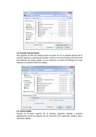 2.3. Guardar hoja de cálculo
Para guardar un libro de trabajo hemos de hacer clic en la pestaña Archivo de la
cinta de opciones y seleccionar Guardar, o bien en el icono Guardar de la barra de
herramientas de acceso rápido: se nos mostrará un cuadro de diálogo en el que
daremos un nombre al libro de trabajo.




2.4. Acceso rápido
Situada en la parte superior de la ventana, podemos añadirle o quitarle
rápidamente iconos de algunas de las funciones más habituales (Nuevo, Abrir,
Impresión rápida)
 