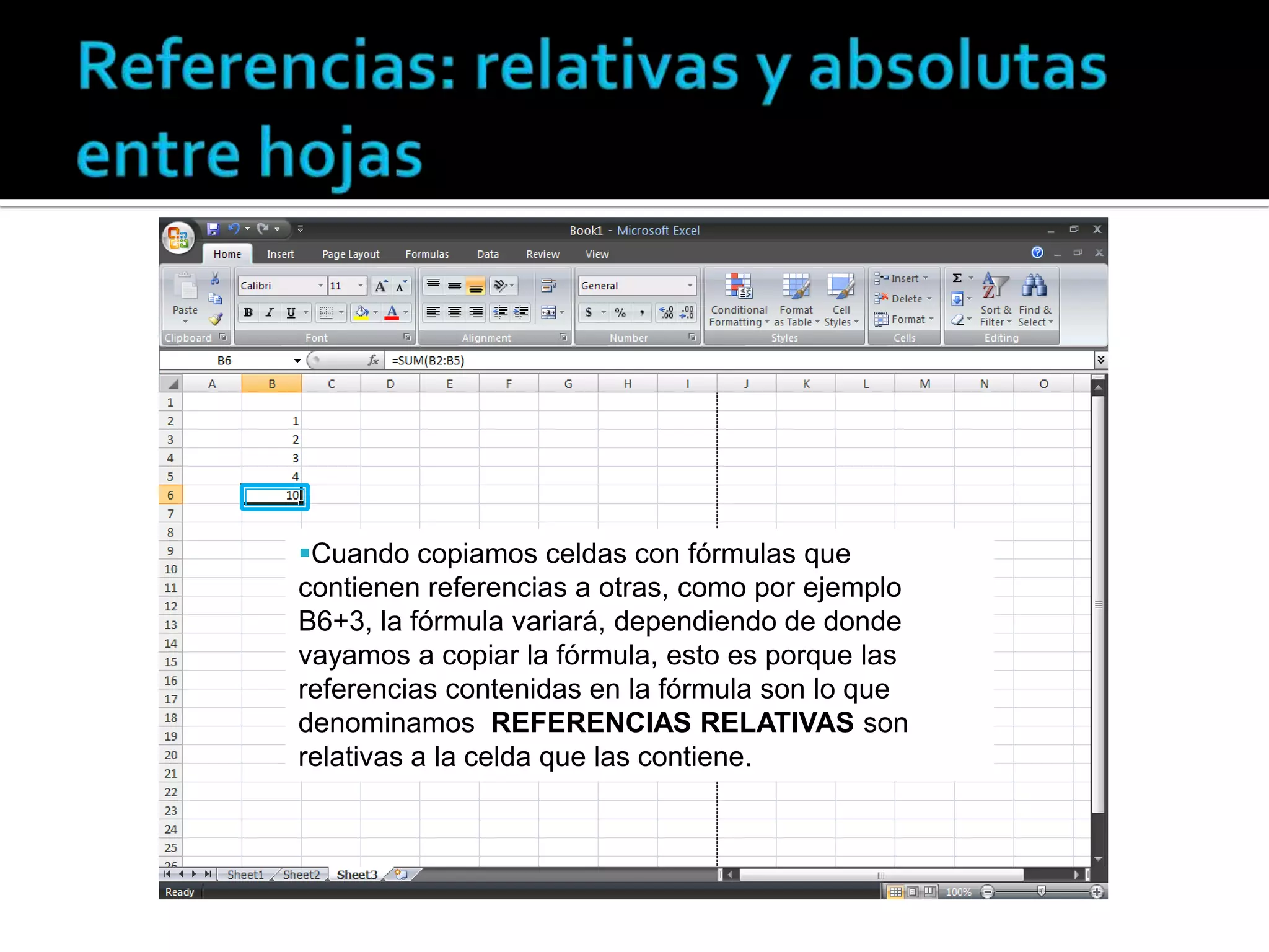 Cuando copiamos celdas con fórmulas que
contienen referencias a otras, como por ejemplo
B6+3, la fórmula variará, dependiendo de donde
vayamos a copiar la fórmula, esto es porque las
referencias contenidas en la fórmula son lo que
denominamos REFERENCIAS RELATIVAS son
relativas a la celda que las contiene.

 