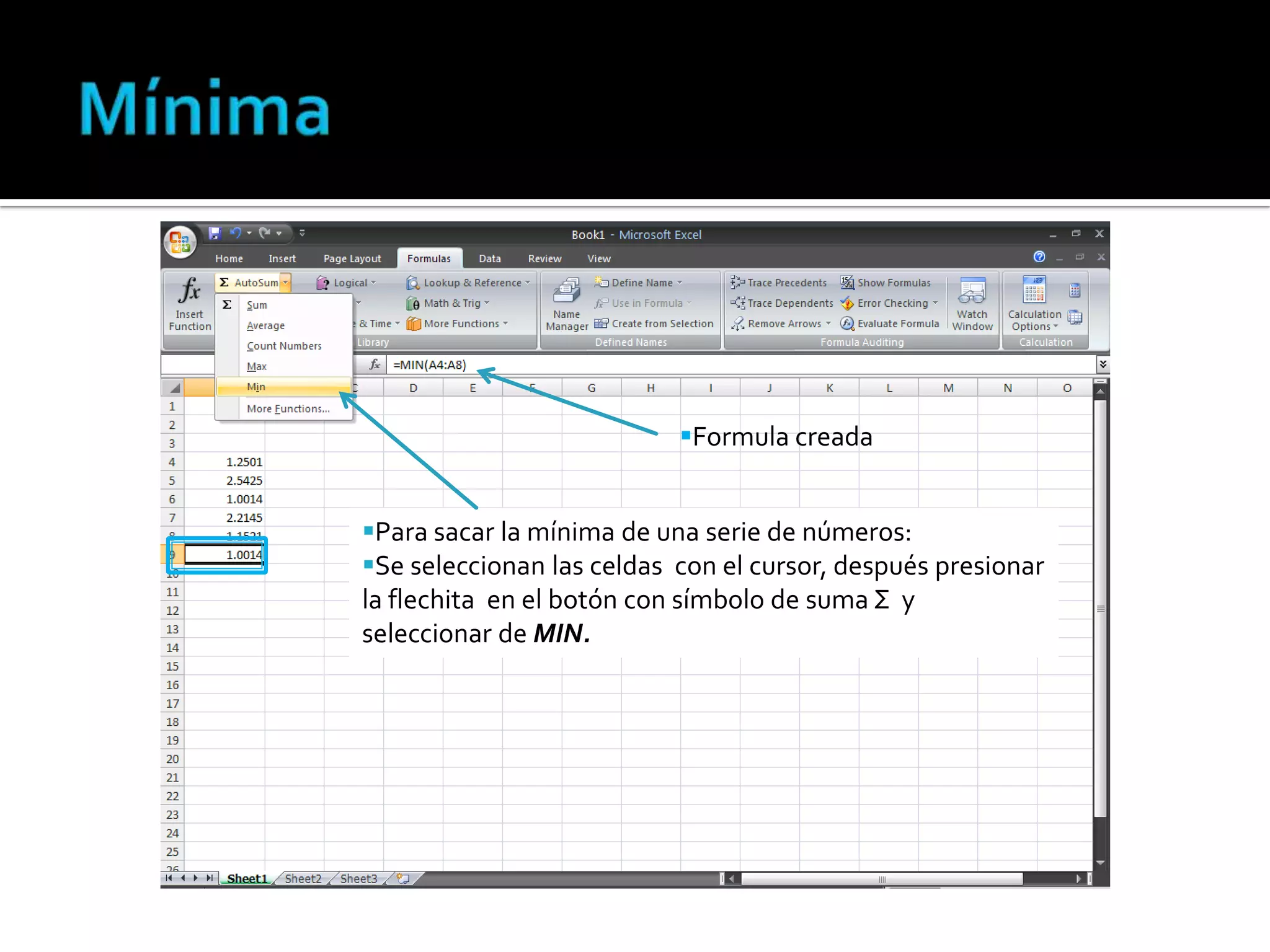 Formula creada

Para sacar la mínima de una serie de números:
Se seleccionan las celdas con el cursor, después presionar
la flechita en el botón con símbolo de suma Σ y
seleccionar de MIN.

 