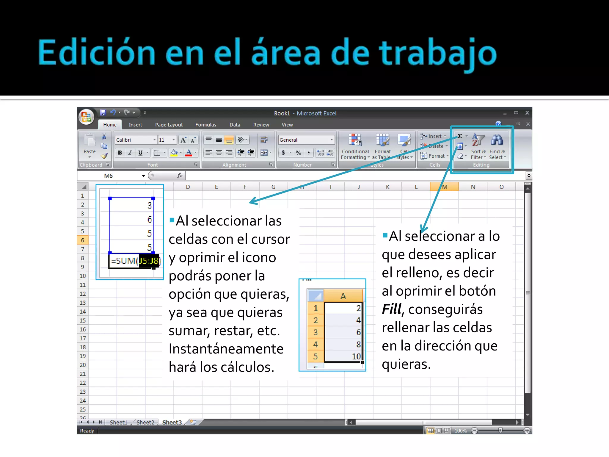 Al seleccionar las
celdas con el cursor
y oprimir el icono
podrás poner la
opción que quieras,
ya sea que quieras
sumar, restar, etc.
Instantáneamente
hará los cálculos.

Al seleccionar a lo
que desees aplicar
el relleno, es decir
al oprimir el botón
Fill, conseguirás
rellenar las celdas
en la dirección que
quieras.

 