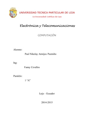 UNIVERSIDAD TECNICA PARTICULAR DE LOJA
La Universidad Católica de Loja
COMPUTACIÓN
Alumno:
Paul Nikolay Armijos Pazmiño
Ing:
Fanny Cevallos
Paralelo:
1 “A”
Loja – Ecuador
2014-2015
Electrónica y Telecomunicaciones
 