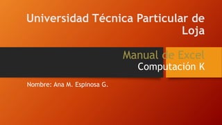 Universidad Técnica Particular de
Loja
Manual de Excel
Computación K
Nombre: Ana M. Espinosa G.
 