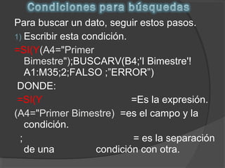 Para buscar un dato, seguir estos pasos.
1) Escribir esta condición.
=SI(Y(A4="Primer
Bimestre");BUSCARV(B4;'I Bimestre'!
A1:M35;2;FALSO ;”ERROR”)
DONDE:
=SI(Y =Es la expresión.
(A4="Primer Bimestre) =es el campo y la
condición.
; = es la separación
de una condición con otra.
 
