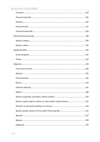 Microsoft EXCEL2007
     Tamanho .......................................................................................................................... 134

     Área de impressão ........................................................................................................... 136

     Quebras ............................................................................................................................ 137

     Plano de fundo ................................................................................................................. 137

     Títulos de impressão ........................................................................................................ 139

 Dimensionar para ajustar ..................................................................................................... 140

     Ajustar a largura ............................................................................................................... 140

     Ajustar a altura ................................................................................................................. 141

 Opções de folha.................................................................................................................... 142

     Linhas de grelha ............................................................................................................... 142

     Títulos............................................................................................................................... 143

 Organizar .............................................................................................................................. 143

     Trazer para a frente ......................................................................................................... 144

     Avançar ............................................................................................................................ 145

     Enviar para trás ................................................................................................................ 146

     Recuar .............................................................................................................................. 147

     Painel de selecção ............................................................................................................ 147

     Alinhar .............................................................................................................................. 148

     Alinhar á esquerda, centralizar, alinhar á direita ............................................................. 149

     Alinhar à parte superior, alinhar ao meio, alinhar à parte inferior .................................. 152

     Distribuir na horizontal, distribuir na vertical .................................................................. 154

     Ajustar à grade, ajustar à forma, exibir linhas de grade .................................................. 155

     Agrupar ............................................................................................................................ 157

     Agrupar ............................................................................................................................ 158

     Reagrupar......................................................................................................................... 159
 
