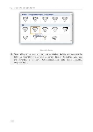 Microsoft EXCEL2007




                          Figura 91 – Estilos

3. Para alterar a cor clicar no primeiro botão do componente
  Estilos SmartArt, que diz Alterar Cores. Escolher uma cor
  pré-definida e   clicar. Automaticamente      esta será assumida
  (Figura 92).
 