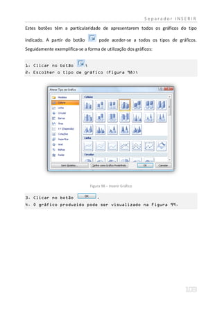 Separador INSERIR
Estes botões têm a particularidade de apresentarem todos os gráficos do tipo

indicado. A partir do botão            pode aceder-se a todos os tipos de gráficos.
Seguidamente exemplifica-se a forma de utilização dos gráficos:


1. Clicar no botão            ;
2. Escolher o tipo de gráfico (Figura 98);




                                  Figura 98 – Inserir Gráfico

3. Clicar no botão                    .
4. O gráfico produzido pode ser visualizado na Figura 99.
 