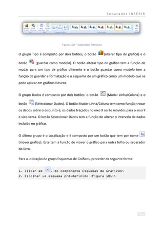 Separador INSERIR




                             Figura 100 – Separador Estrutura


O grupo Tipo é composto por dois botões, o botão                (alterar tipo de gráfico) e o

botão       (guardar como modelo). O botão alterar tipo de gráfico tem a função de
mudar para um tipo de gráfico diferente e o botão guardar como modelo tem a
função de guardar a formatação e o esquema de um gráfico como um modelo que se
pode aplicar em gráficos futuros.


O grupo Dados é composto por dois botões: o botão                (Mudar Linha/Coluna) e o

botão       (Seleccionar Dados). O botão Mudar Linha/Coluna tem como função trocar
os dados sobre o eixo, isto é, os dados traçados no eixo X serão movidos para o eixo Y
e vice-versa. O botão Seleccionar Dados tem a função de alterar o intervalo de dados
incluído no gráfico.


O último grupo é o Localização e é composto por um botão que tem por nome
(mover gráfico). Este tem a função de mover o gráfico para outra folha ou separador
do livro.

Para a utilização do grupo Esquemas de Gráficos, proceder da seguinte forma:


1. Clicar em           , do componente Esquemas de Gráficos;
2. Escolher um esquema pré-definido (Figura 101);
 