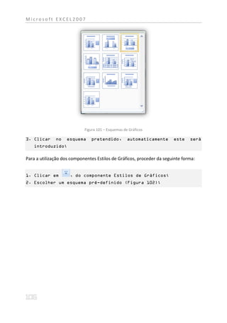 Microsoft EXCEL2007




                            Figura 101 – Esquemas de Gráficos

3. Clicar     no   esquema     pretendido,          automaticamente    este    será
   introduzido;

Para a utilização dos componentes Estilos de Gráficos, proceder da seguinte forma:


1. Clicar em         , do componente Estilos de Gráficos;
2. Escolher um esquema pré-definido (Figura 102);
 