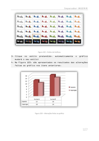 Separador INSERIR




                          Figura 102 – Estilos de Gráficos.

3. Clique   no   estilo    pretendido,            automaticamente        o   gráfico
  mudará o seu estilo;
4. Na Figura 103, são apresentados os resultados das alterações
  feitas ao gráfico nos itens anteriores.




                     Figura 103 – Alterações feitas ao gráfico
 