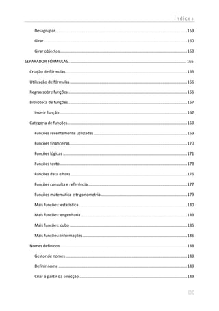 Índices

       Desagrupar ....................................................................................................................... 159

       Girar ................................................................................................................................. 160

       Girar objectos ................................................................................................................... 160

SEPARADOR FÓRMULAS .......................................................................................................... 165

   Criação de fórmulas.............................................................................................................. 165

   Utilização de fórmulas .......................................................................................................... 166

   Regras sobre funções ........................................................................................................... 166

   Biblioteca de funções ........................................................................................................... 167

       Inserir função ................................................................................................................... 167

   Categoria de funções ............................................................................................................ 169

       Funções recentemente utilizadas .................................................................................... 169

       Funções financeiras.......................................................................................................... 170

       Funções lógicas ................................................................................................................ 171

       Funções texto ................................................................................................................... 173

       Funções data e hora ......................................................................................................... 175

       Funções consulta e referência ......................................................................................... 177

       Funções matemática e trigonometria .............................................................................. 179

       Mais funções: estatística .................................................................................................. 180

       Mais funções: engenharia ................................................................................................ 183

       Mais funções: cubo .......................................................................................................... 185

       Mais funções: informações .............................................................................................. 186

   Nomes definidos................................................................................................................... 188

       Gestor de nomes .............................................................................................................. 189

       Definir nome .................................................................................................................... 189

       Criar a partir da selecção ................................................................................................. 189
 