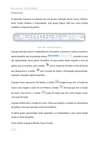 Microsoft EXCEL2007

Esquema

O separador Esquema é composto por seis grupos: Selecção Actual, Inserir, Rótulos,
Eixos, Fundo, Análises e Propriedades. Este grupo (Figura 104) tem como função
modificar o esquema do gráfico.




                              Figura 104 – Separador Esquema

O grupo Selecção Actual é subdividido em três partes. A primeira é onde se escolhe a

parte do gráfico que se pretende alterar,                               , clicando na seta
são apresentadas várias partes do gráfico. As duas partes dizem respeito à área do

gráfico que se escolheu, pois o botão        tem a função de formatar a área da forma

que desejarmos e o botão          tem a função de limpar a formatação personalizada,
repondo a situação original do gráfico.


O grupo Inserir apresenta três botões, o botão           (imagem) que tem a função de

inserir uma imagem a partir de um ficheiro, o botão            (formas) que tem a função

de inserir uma forma e o botão            (caixa de texto) que tem como função inserir
uma caixa de texto.

O grupo Análise tem a função de inserir linhas que ajudam a estudar os movimentos
do gráfico, como por exemplo, linhas de tendência.

O último grupo apresentado neste separador é o Propriedades e tem como função
mudar o nome do gráfico.

Como utilizar os grupos Rótulos, Eixos e Fundo:
 