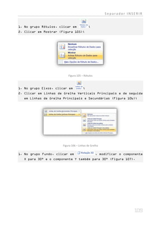Separador INSERIR


1. No grupo Rótulos, clicar em              ;
2. Clicar em Mostrar (Figura 105);




                           Figura 105 – Rótulos



1. No grupo Eixos, clicar em           ;
2. Clicar em Linhas de Grelha Verticais Principais e de seguida
  em Linhas de Grelha Principais e Secundárias (Figura 106);




                       Figura 106 – Linhas de Grelha

1. No grupo Fundo, clicar em                      , modificar o componente
  X para 30° e o componente Y também para 30° (Figura 107).
 