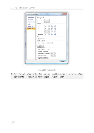 Microsoft EXCEL2007




                            Figura 107 – Rotação 3D

2. As   formatações   são   feitas       automaticamente,   e   o   gráfico
  apresenta a seguinte formatação (Figura 108).
 