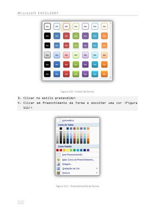 Microsoft EXCEL2007




                       Figura 110 – Estilos de Forma

3. Clicar no estilo pretendido;
4. Clicar em Preenchimento da forma e escolher uma cor (Figura
  111);




                    Figura 111 – Preenchimento da forma
 