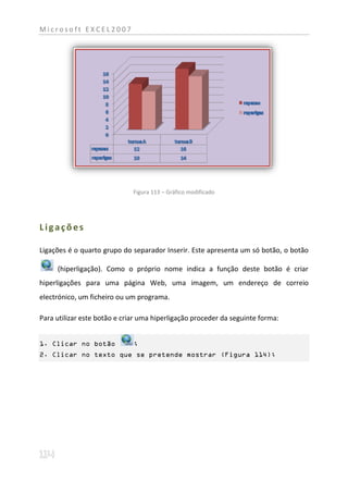 Microsoft EXCEL2007




                              Figura 113 – Gráfico modificado




Ligações

Ligações é o quarto grupo do separador Inserir. Este apresenta um só botão, o botão

     (hiperligação). Como o próprio nome indica a função deste botão é criar
hiperligações para uma página Web, uma imagem, um endereço de correio
electrónico, um ficheiro ou um programa.

Para utilizar este botão e criar uma hiperligação proceder da seguinte forma:


1. Clicar no botão            ;
2. Clicar no texto que se pretende mostrar (Figura 114);
 