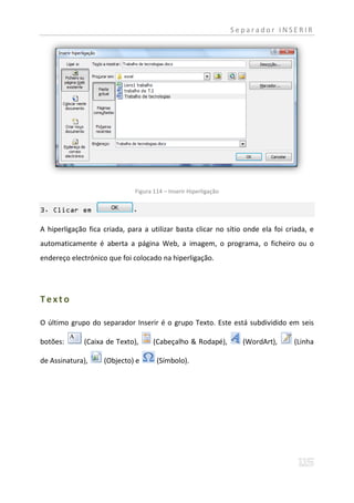 Separador INSERIR




                              Figura 114 – Inserir Hiperligação

3. Clicar em                 .

A hiperligação fica criada, para a utilizar basta clicar no sítio onde ela foi criada, e
automaticamente é aberta a página Web, a imagem, o programa, o ficheiro ou o
endereço electrónico que foi colocado na hiperligação.




Texto

O último grupo do separador Inserir é o grupo Texto. Este está subdividido em seis

botões:       (Caixa de Texto),      (Cabeçalho & Rodapé),          (WordArt),   (Linha

de Assinatura),     (Objecto) e       (Símbolo).
 