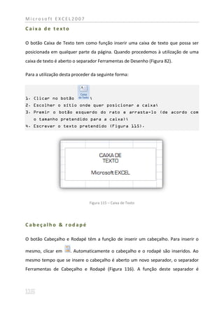 Microsoft EXCEL2007

Caixa de texto

O botão Caixa de Texto tem como função inserir uma caixa de texto que possa ser
posicionada em qualquer parte da página. Quando procedemos à utilização de uma
caixa de texto é aberto o separador Ferramentas de Desenho (Figura 82).

Para a utilização desta proceder da seguinte forma:



1. Clicar no botão             ;
2. Escolher o sítio onde quer posicionar a caixa;
3. Premir o botão esquerdo do rato e arrasta-lo (de acordo com
   o tamanho pretendido para a caixa);
4. Escrever o texto pretendido (Figura 115).




                               Figura 115 – Caixa de Texto




Cabeçalho & rodapé

O botão Cabeçalho e Rodapé têm a função de inserir um cabeçalho. Para inserir o

mesmo, clicar em      . Automaticamente o cabeçalho e o rodapé são inseridos. Ao
mesmo tempo que se insere o cabeçalho é aberto um novo separador, o separador
Ferramentas de Cabeçalho e Rodapé (Figura 116). A função deste separador é
 