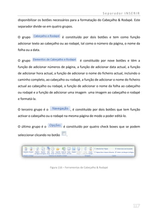 Separador INSERIR
disponibilizar os botões necessários para a formatação do Cabeçalho & Rodapé. Este
separador divide-se em quatro grupos.


O grupo                         é constituído por dois botões e tem como função
adicionar texto ao cabeçalho ou ao rodapé, tal como o número da página, o nome da
folha ou a data.


O grupo                                       é constituído por nove botões e têm a
função de adicionar números de página, a função de adicionar data actual, a função
de adicionar hora actual, a função de adicionar o nome do ficheiro actual, incluindo o
caminho completo, ao cabeçalho ou rodapé, a função de adicionar o nome do ficheiro
actual ao cabeçalho ou rodapé, a função de adicionar o nome da folha ao cabeçalho
ou rodapé e a função de adicionar uma imagem uma imagem ao cabeçalho e rodapé
e formatá-la.


O terceiro grupo é o                    , é constituído por dois botões que tem função
activar o cabeçalho ou o rodapé na mesma página de modo a poder editá-lo.


O último grupo é o               é constituído por quatro check boxes que se podem

seleccionar clicando no botão       .




                       Figura 116 – Ferramentas de Cabeçalho & Rodapé
 