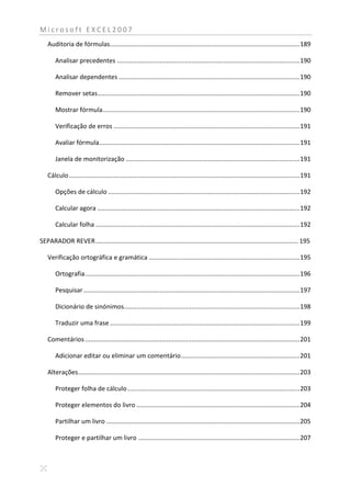 Microsoft EXCEL2007
   Auditoria de fórmulas........................................................................................................... 189

       Analisar precedentes ....................................................................................................... 190

       Analisar dependentes ...................................................................................................... 190

       Remover setas.................................................................................................................. 190

       Mostrar fórmula ............................................................................................................... 190

       Verificação de erros ......................................................................................................... 191

       Avaliar fórmula ................................................................................................................. 191

       Janela de monitorização .................................................................................................. 191

   Cálculo .................................................................................................................................. 191

       Opções de cálculo ............................................................................................................ 192

       Calcular agora .................................................................................................................. 192

       Calcular folha ................................................................................................................... 192

SEPARADOR REVER .................................................................................................................. 195

   Verificação ortográfica e gramática ..................................................................................... 195

       Ortografia ......................................................................................................................... 196

       Pesquisar .......................................................................................................................... 197

       Dicionário de sinónimos ................................................................................................... 198

       Traduzir uma frase ........................................................................................................... 199

   Comentários ......................................................................................................................... 201

       Adicionar editar ou eliminar um comentário ................................................................... 201

   Alterações............................................................................................................................. 203

       Proteger folha de cálculo ................................................................................................. 203

       Proteger elementos do livro ............................................................................................ 204

       Partilhar um livro ............................................................................................................. 205

       Proteger e partilhar um livro ........................................................................................... 207
 