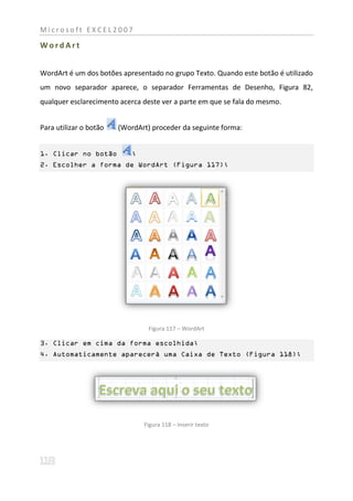 Microsoft EXCEL2007

WordArt


WordArt é um dos botões apresentado no grupo Texto. Quando este botão é utilizado
um novo separador aparece, o separador Ferramentas de Desenho, Figura 82,
qualquer esclarecimento acerca deste ver a parte em que se fala do mesmo.


Para utilizar o botão   (WordArt) proceder da seguinte forma:


1. Clicar no botão          ;
2. Escolher a forma de WordArt (Figura 117);




                                 Figura 117 – WordArt

3. Clicar em cima da forma escolhida;
4. Automaticamente aparecerá uma Caixa de Texto (Figura 118);




                                Figura 118 – Inserir texto
 