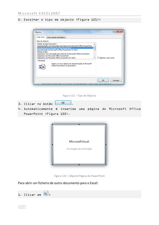 Microsoft EXCEL2007
2. Escolher o tipo de objecto (Figura 121);




                               Figura 121 – Tipo de Objecto

3. Clicar no botão                    .
4. Automaticamente é inserida uma página do Microsoft Office
   PowerPoint (Figura 122).




                         Figura 122 – Objecto Página do PowerPoint

Para abrir um ficheiro de outro documento para o Excel:


1. Clicar em         ;
 