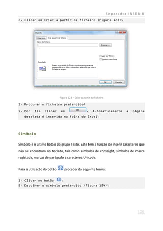 Separador INSERIR
2. Clicar em Criar a partir de ficheiro (Figura 123);




                             Figura 123 – Criar a partir de ficheiro

3. Procurar o ficheiro pretendido;

4. Por     fim    clicar      em                    .     Automaticamente       a   página
    desejada é inserida na folha do Excel.




Símbolo

Símbolo é o último botão do grupo Texto. Este tem a função de inserir caracteres que
não se encontram no teclado, tais como símbolos de copyright, símbolos de marca
registada, marcas de parágrafo e caracteres Unicode.


Para a utilização do botão        proceder da seguinte forma:


1. Clicar no botão            ;
2. Escolher o símbolo pretendido (Figura 124);
 