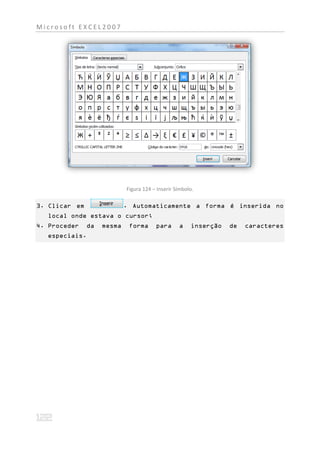 Microsoft EXCEL2007




                            Figura 124 – Inserir Símbolo.

3. Clicar em                . Automaticamente a forma é inserida no
  local onde estava o cursor;
4. Proceder    da   mesma    forma      para      a    inserção   de   caracteres
  especiais.
 