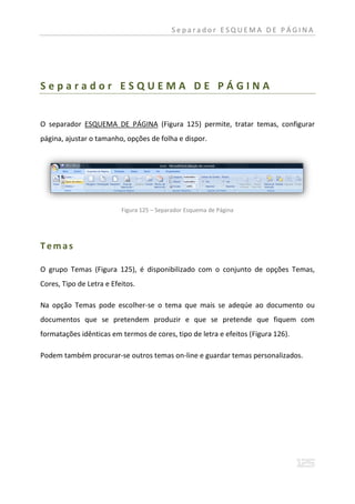 Separador ESQUEMA DE PÁGINA




Separador ESQUEMA DE PÁGINA


O separador ESQUEMA DE PÁGINA (Figura 125) permite, tratar temas, configurar
página, ajustar o tamanho, opções de folha e dispor.




                          Figura 125 – Separador Esquema de Página




Temas

O grupo Temas (Figura 125), é disponibilizado com o conjunto de opções Temas,
Cores, Tipo de Letra e Efeitos.

Na opção Temas pode escolher-se o tema que mais se adeqúe ao documento ou
documentos que se pretendem produzir e que se pretende que fiquem com
formatações idênticas em termos de cores, tipo de letra e efeitos (Figura 126).

Podem também procurar-se outros temas on-line e guardar temas personalizados.
 