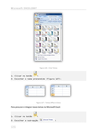 Microsoft EXCEL2007




                                 Figura 126 – Criar Temas



1. Clicar no botão           ;
2. Escolher o tema pretendido (Figura 127).




                            Figura 127 – Temas Office e Cívico

Para procurar e integrar novos temas no Microsoft Excel:



1. Clicar no botão           ;

2. Escolher a sub-opção                               ;
 