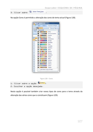 Separador ESQUEMA DE PÁGINA

3. Clicar sobre                           .

Na opção Cores é permitido a alteração das cores do tema actual (Figura 128).




                                   Figura 128 – Cores

1. Clicar sobre a opção                   ;
2. Escolher a opção desejada.

Nesta opção é possível também criar novos tipos de cores para o tema através da
alteração das várias cores que o constituem (Figura 129).
 
