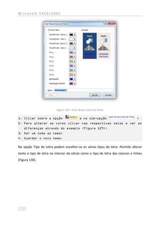 Microsoft EXCEL2007




                          Figura 129 – Criar Novas Cores do Tema

1. Clicar sobre a opção                     e na sub-opção                       ;
2. Para alterar as cores clicar nas respectivas setas e ver as
    diferenças através do exemplo (Figura 129);
3. Dar um nome ao tema;
4. Guardar o novo tema.

Na opção Tipo de Letra podem escolher-se os vários tipos de letra. Permite alterar
tanto o tipo de letra no interior da célula como o tipo de letra das colunas e linhas
(Figura 130).
 