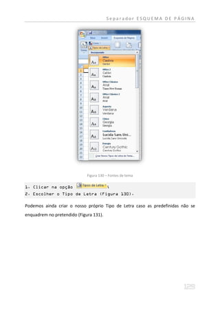 Separador ESQUEMA DE PÁGINA




                             Figura 130 – Fontes de tema

1. Clicar na opção                      ;
2. Escolher o Tipo de Letra (Figura 130).

Podemos ainda criar o nosso próprio Tipo de Letra caso as predefinidas não se
enquadrem no pretendido (Figura 131).
 