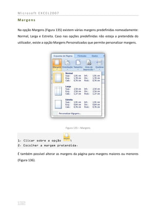 Microsoft EXCEL2007

Margens

Na opção Margens (Figura 135) existem várias margens predefinidas nomeadamente:
Normal, Larga e Estreita. Caso nas opções predefinidas não esteja a pretendida do
utilizador, existe a opção Margens Personalizadas que permite personalizar margens.




                                 Figura 135 – Margens



1. Clicar sobre a opção             ;
2. Escolher a margem pretendida.

É também possível alterar as margens da página para margens maiores ou menores
(Figura 136).
 