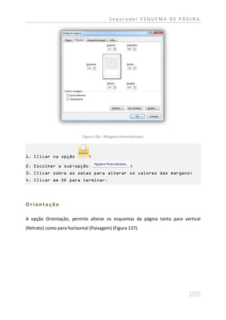 Separador ESQUEMA DE PÁGINA




                           Figura 136 – Margens Personalizadas



1. Clicar na opção            ;

2. Escolher a sub-opção                               ;
3. Clicar sobre as setas para alterar os valores das margens;
4. Clicar em OK para terminar.




Orientação

A opção Orientação, permite alterar os esquemas da página tanto para vertical
(Retrato) como para horizontal (Paisagem) (Figura 137).
 