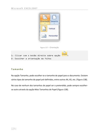Microsoft EXCEL2007




                                 Figura 137 – Orientação



1. Clicar com o botão direito sobre opção                      ;
2. Escolher a orientação da folha.




Tamanho

Na opção Tamanho, pode escolher-se o tamanho de papel para o documento. Existem
vários tipos de tamanho de papel pré-definidos, entre outros A4, A5, etc. (Figura 138).

No caso de nenhum dos tamanhos de papel ser o pretendido, pode sempre escolher-
se outro através da opção Mais Tamanhos de Papel (Figura 138).
 