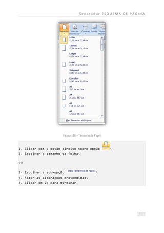 Separador ESQUEMA DE PÁGINA




                      Figura 138 – Tamanho de Papel



1. Clicar com o botão direito sobre opção             ;
2. Escolher o tamanho da folha;

ou


3. Escolher a sub-opção                        ;
4. Fazer as alterações pretendidas;
5. Clicar em OK para terminar.
 
