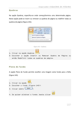 Separador ESQUEMA DE PÁGINA

Quebras

Na opção Quebras, especifica-se onde começa/termina uma determinada página.
Nesta opção pode-se inserir ou remover as quebras de página ou redefinir todas as
quebras de página (Figura 141).




                                      Figura 141 – Quebras



1. Clicar na opção Quebras                    ;
2. Escolher a       opção Inserir ou Remover                 Quebra de Página ou
    então Redefinir todas as quebras de página.




Plano de fundo

A opção Plano de Fundo permite escolher uma imagem como fundo para a folha
(Figura 143).



1. Clicar na opção           ;
2. Escolher o fundo (Figura 142);

3. Clicar sobre                   ;


4. Se quiser eliminar o fundo, basta clicar
 