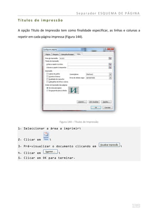 Separador ESQUEMA DE PÁGINA

Títulos de impressão

A opção Título de Impressão tem como finalidade especificar, as linhas e colunas a
repetir em cada página impressa (Figura 144).




                            Figura 144 – Títulos de Impressão

1. Seleccionar a área a imprimir;


2. Clicar em         ;

3. Pré-visualizar o documento clicando em                           ;

4. Clicar em                ;
5. Clicar em OK para terminar.
 