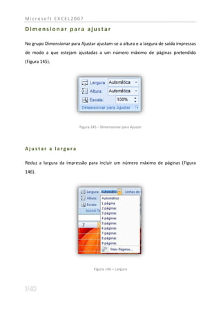 Microsoft EXCEL2007

Dimensionar para ajustar

No grupo Dimensionar para Ajustar ajustam-se a altura e a largura de saída impressas
de modo a que estejam ajustadas a um número máximo de páginas pretendido
(Figura 145).




                          Figura 145 – Dimensionar para Ajustar




Ajustar a largura

Reduz a largura da impressão para incluir um número máximo de páginas (Figura
146).




                                  Figura 146 – Largura
 