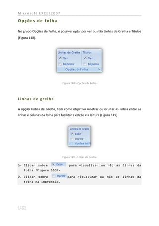Microsoft EXCEL2007

Opções de folha

No grupo Opções de Folha, é possível optar por ver ou não Linhas de Grelha e Títulos
(Figura 148).




                                 Figura 148 – Opções de Folha




Linhas de grelha

A opção Linhas de Grelha, tem como objectivo mostrar ou ocultar as linhas entre as
linhas e colunas da folha para facilitar a edição e a leitura (Figura 149).




                                 Figura 149 – Linhas de Grelha

1. Clicar sobre                       para visualizar ou não as linhas da
    folha (Figura 150).

2. Clicar sobre                      para visualizar ou não as linhas da
    folha na impressão.
 